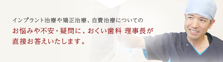インプラント治療や矯正治療、自費治療についてのお悩みや不安・疑問に、おくい歯科 理事長が直接お答えいたします。